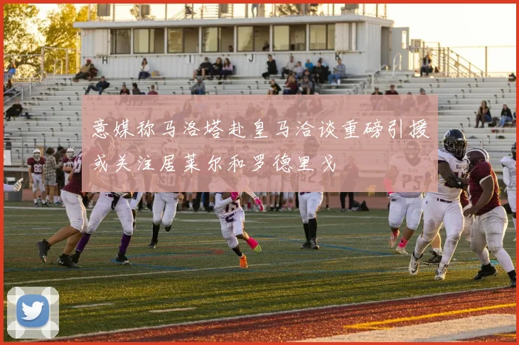 意媒称马洛塔赴皇马洽谈重磅引援或关注居莱尔和罗德里戈