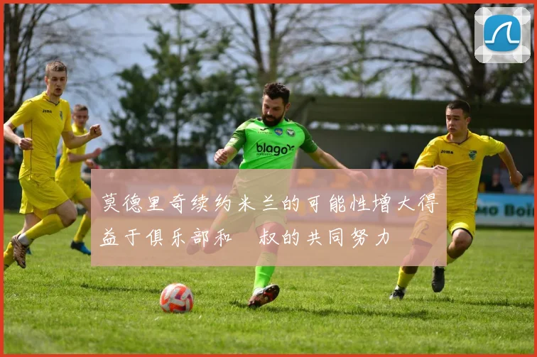 莫德里奇续约米兰的可能性增大得益于俱乐部和囧叔的共同努力