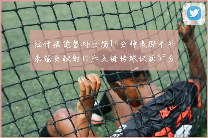 拉什福德替补出场14分钟表现平平未能贡献射门和关键传球仅获65分