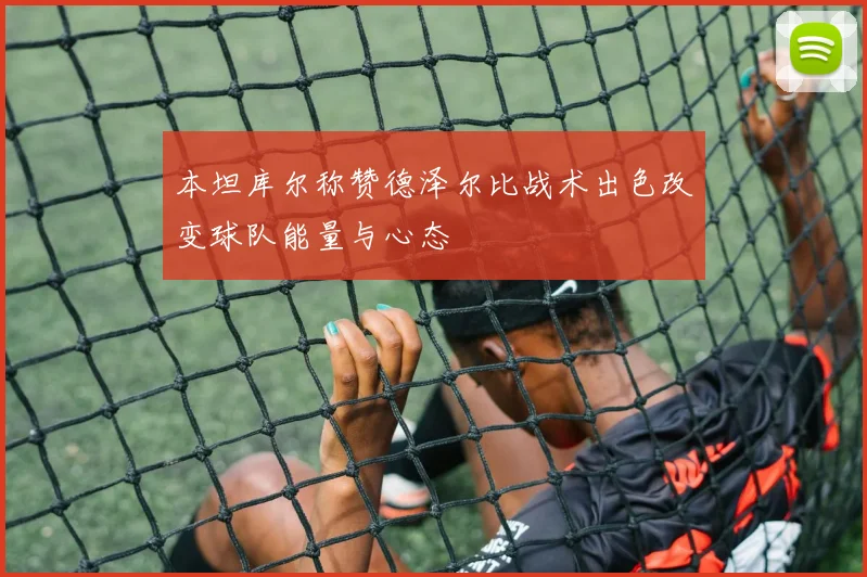 本坦库尔称赞德泽尔比战术出色改变球队能量与心态