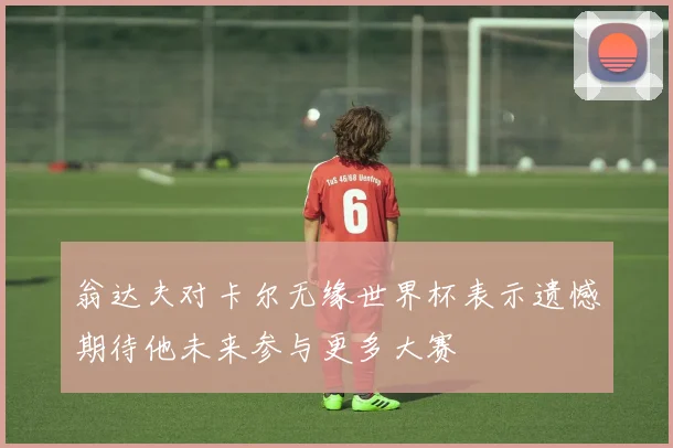 翁达夫对卡尔无缘世界杯表示遗憾期待他未来参与更多大赛