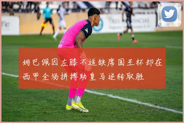 姆巴佩因左膝不适缺席国王杯却在西甲全场拼搏助皇马逆转取胜