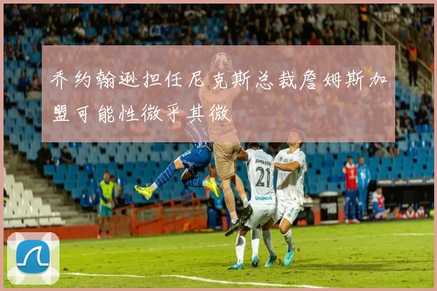 乔约翰逊担任尼克斯总裁詹姆斯加盟可能性微乎其微