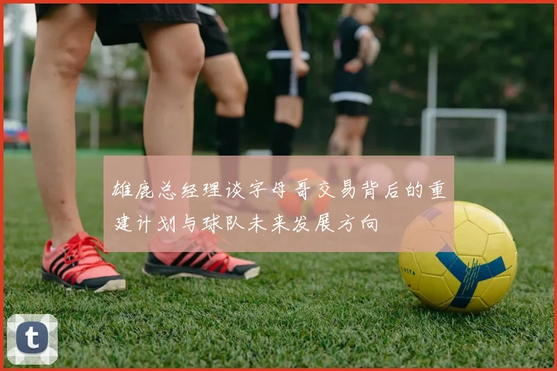 雄鹿总经理谈字母哥交易背后的重建计划与球队未来发展方向