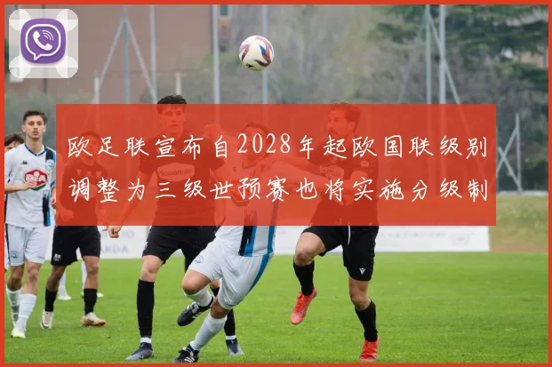 欧足联宣布自2028年起欧国联级别调整为三级世预赛也将实施分级制度