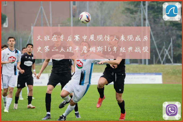 文班在季后赛中展现惊人表现成历史第二人追平詹姆斯16年经典战役记录