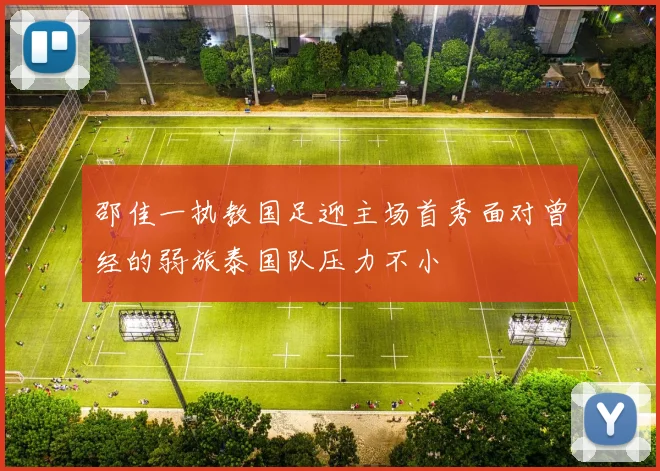 邵佳一执教国足迎主场首秀面对曾经的弱旅泰国队压力不小