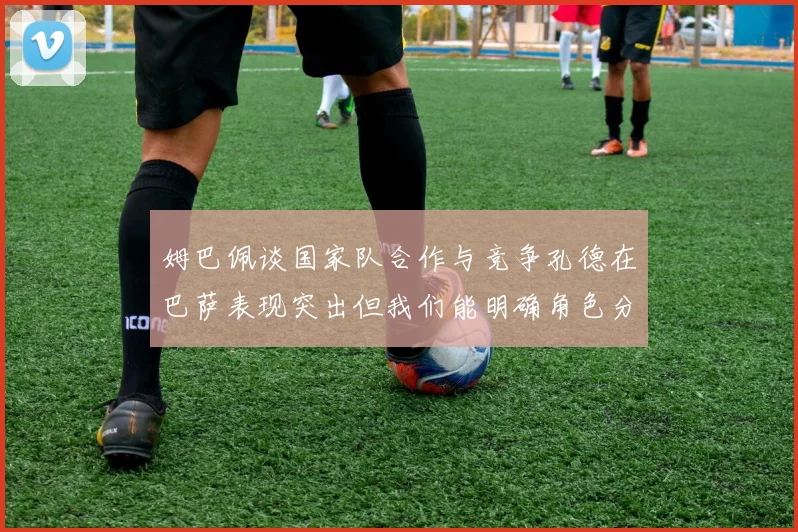 姆巴佩谈国家队合作与竞争孔德在巴萨表现突出但我们能明确角色分工