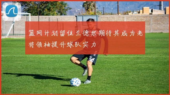 篮网计划留住兰德尔期待其成为老将领袖提升球队实力