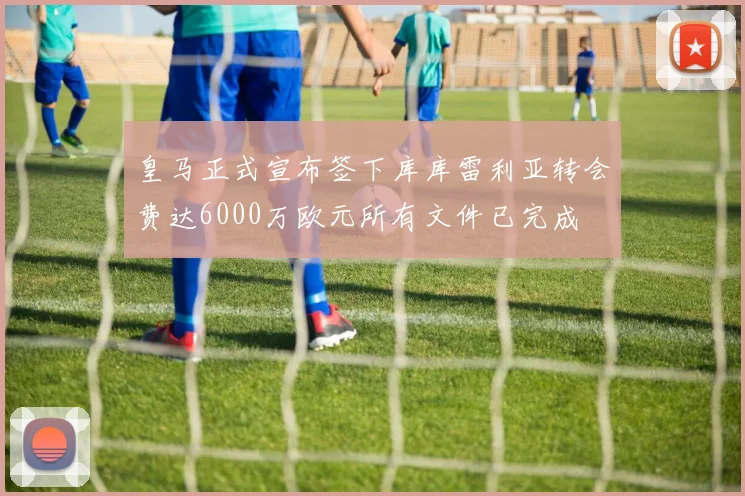 皇马正式宣布签下库库雷利亚转会费达6000万欧元所有文件已完成