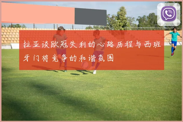 拉亚谈欧冠失利的心路历程与西班牙门将竞争的和谐氛围
