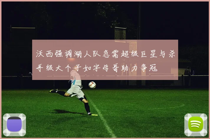 沃西强调湖人队急需超级巨星与杀手级大个子如字母哥助力争冠