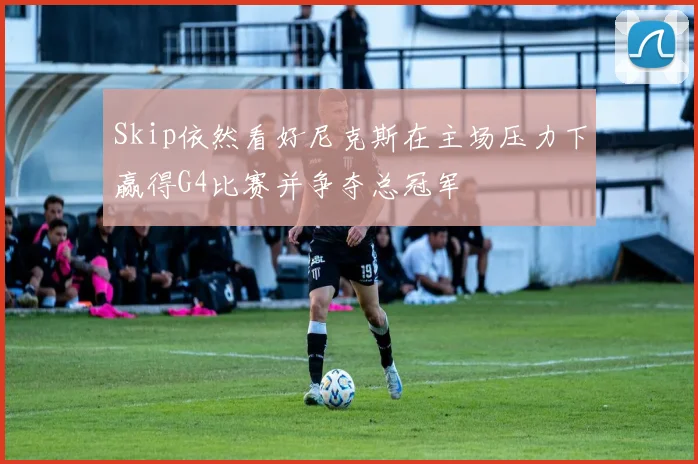 Skip依然看好尼克斯在主场压力下赢得G4比赛并争夺总冠军
