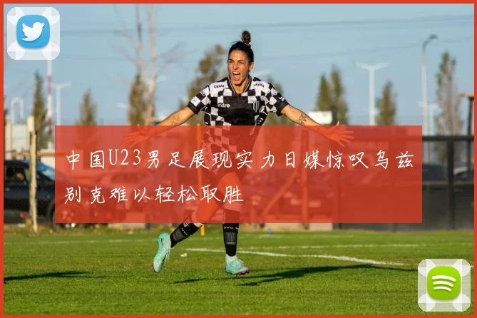 中国U23男足展现实力日媒惊叹乌兹别克难以轻松取胜