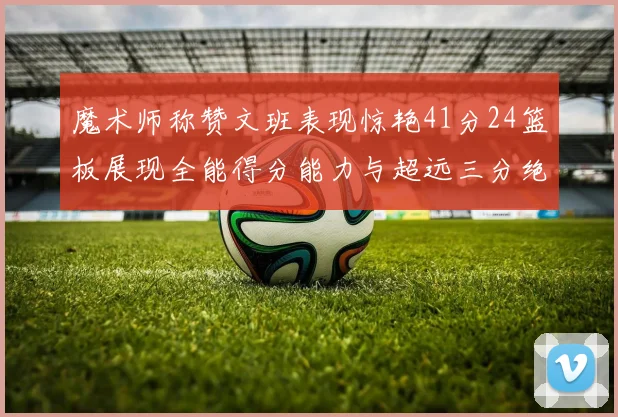 魔术师称赞文班表现惊艳41分24篮板展现全能得分能力与超远三分绝技