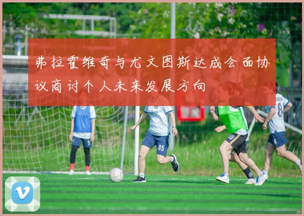 弗拉霍维奇与尤文图斯达成会面协议商讨个人未来发展方向