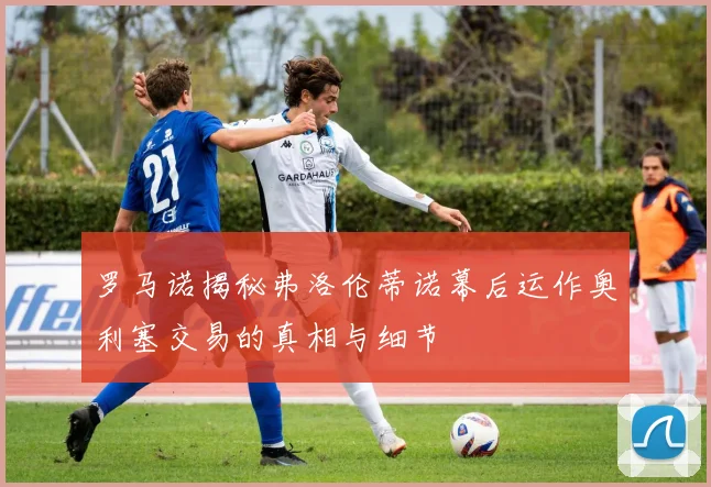 罗马诺揭秘弗洛伦蒂诺幕后运作奥利塞交易的真相与细节