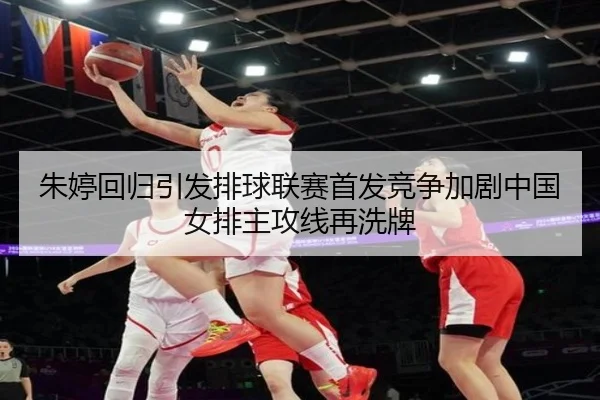 朱婷回归引发排球联赛首发竞争加剧中国女排主攻线再洗牌